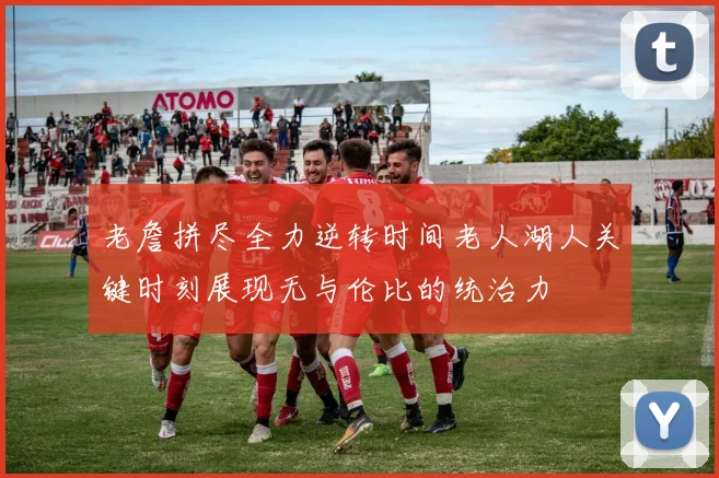 老詹拼尽全力逆转时间老人湖人关键时刻展现无与伦比的统治力