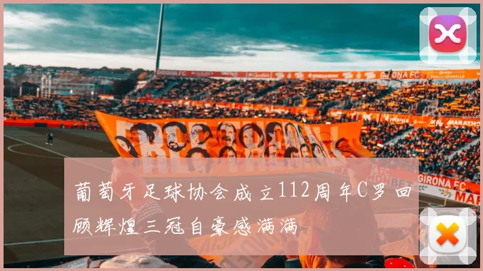 葡萄牙足球协会成立112周年C罗回顾辉煌三冠自豪感满满