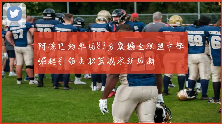 阿德巴约单场83分震撼全联盟中锋崛起引领美职篮战术新风潮