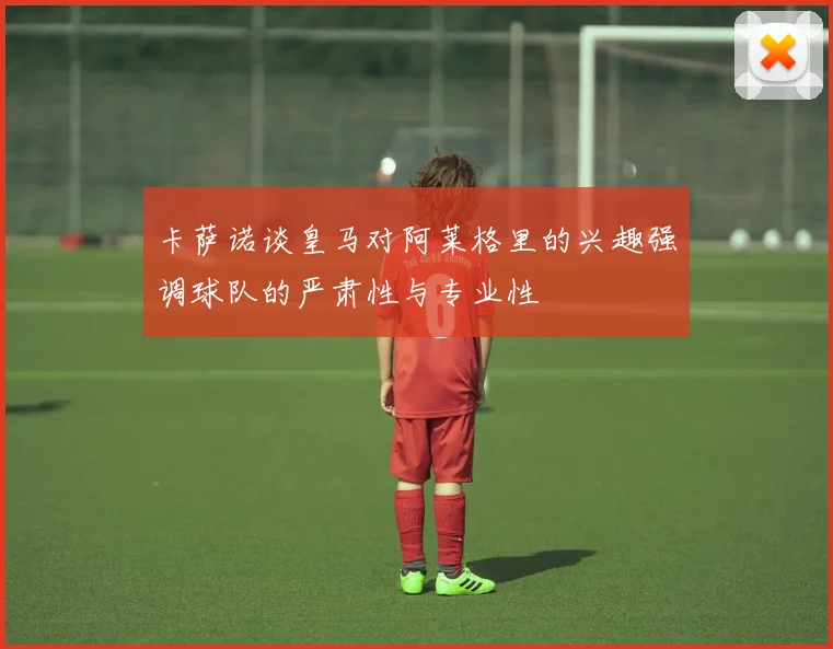 卡萨诺谈皇马对阿莱格里的兴趣强调球队的严肃性与专业性