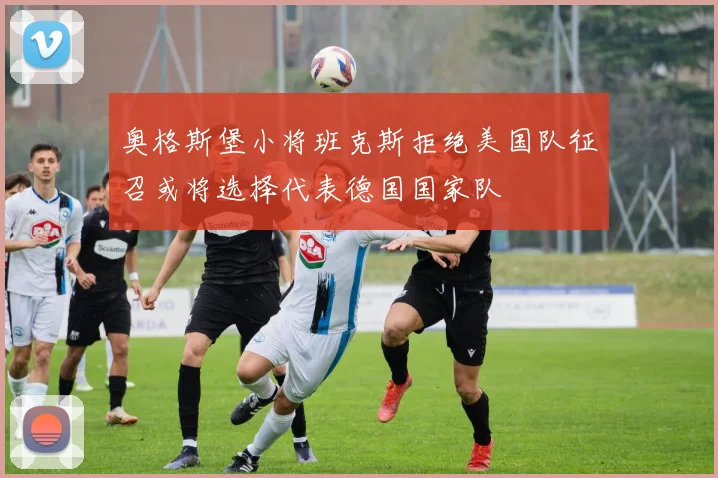 奥格斯堡小将班克斯拒绝美国队征召或将选择代表德国国家队