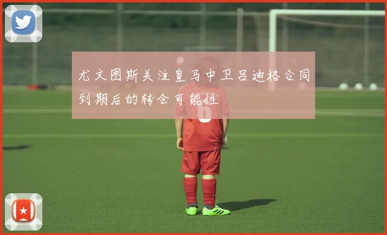 尤文图斯关注皇马中卫吕迪格合同到期后的转会可能性