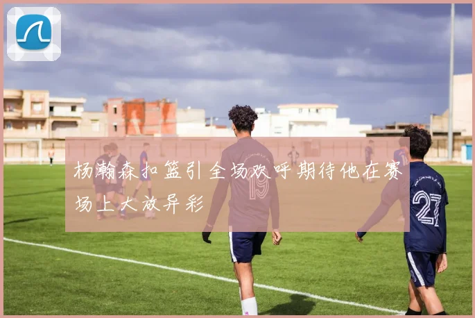杨瀚森扣篮引全场欢呼期待他在赛场上大放异彩