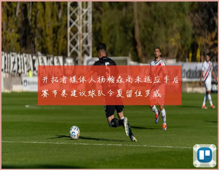 开拓者媒体人杨瀚森尚未适应季后赛节奏建议球队今夏留住罗威