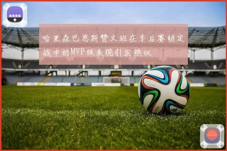 哈里森巴恩斯赞文班在季后赛锁定战中的MVP级表现引发热议
