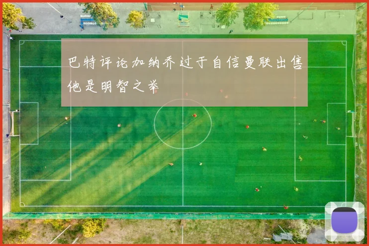 巴特评论加纳乔过于自信曼联出售他是明智之举