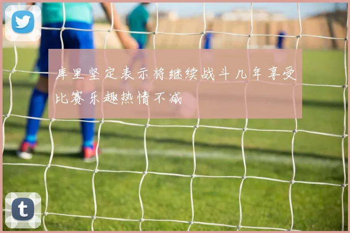 库里坚定表示将继续战斗几年享受比赛乐趣热情不减