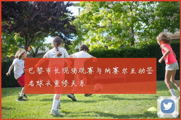 巴黎市长现场观赛与纳赛尔互动签名球衣重修关系