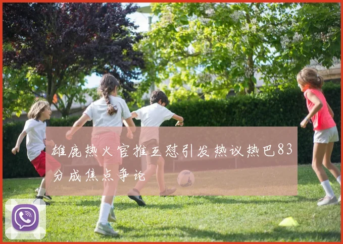 雄鹿热火官推互怼引发热议热巴83分成焦点争论