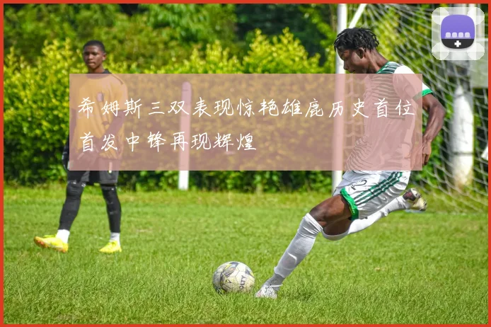 希姆斯三双表现惊艳雄鹿历史首位首发中锋再现辉煌