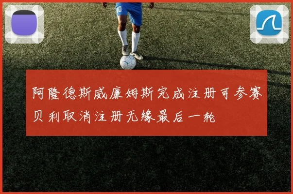 阿隆德斯威廉姆斯完成注册可参赛贝利取消注册无缘最后一轮