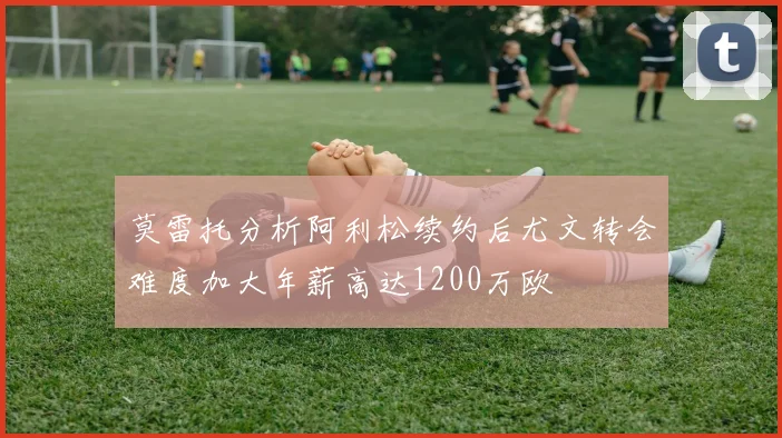 莫雷托分析阿利松续约后尤文转会难度加大年薪高达1200万欧