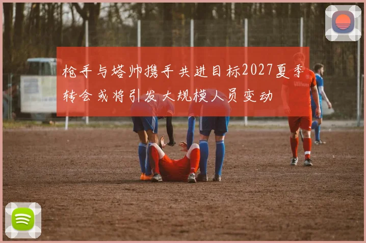 枪手与塔帅携手共进目标2027夏季转会或将引发大规模人员变动