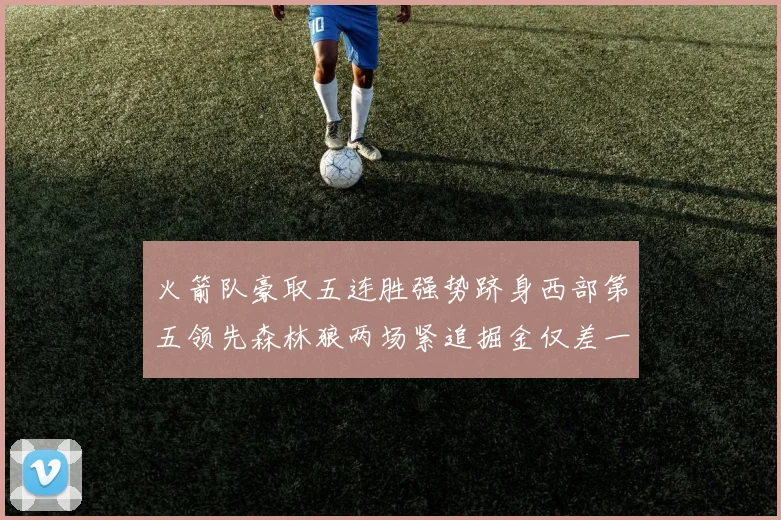 火箭队豪取五连胜强势跻身西部第五领先森林狼两场紧追掘金仅差一场