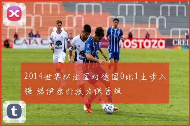2014世界杯法国对德国0比1止步八强 诺伊尔扑救力保晋级